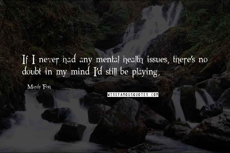 Mardy Fish Quotes: If I never had any mental health issues, there's no doubt in my mind I'd still be playing,
