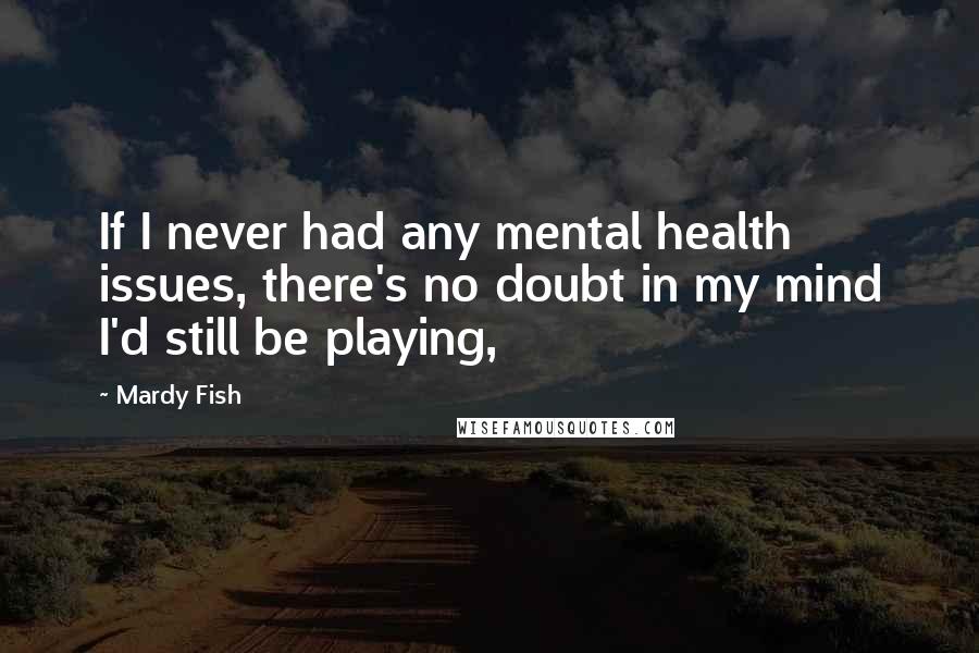 Mardy Fish Quotes: If I never had any mental health issues, there's no doubt in my mind I'd still be playing,