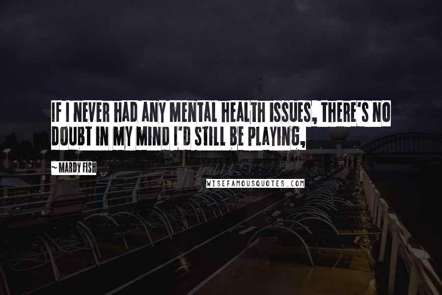 Mardy Fish Quotes: If I never had any mental health issues, there's no doubt in my mind I'd still be playing,