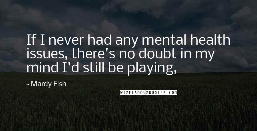 Mardy Fish Quotes: If I never had any mental health issues, there's no doubt in my mind I'd still be playing,