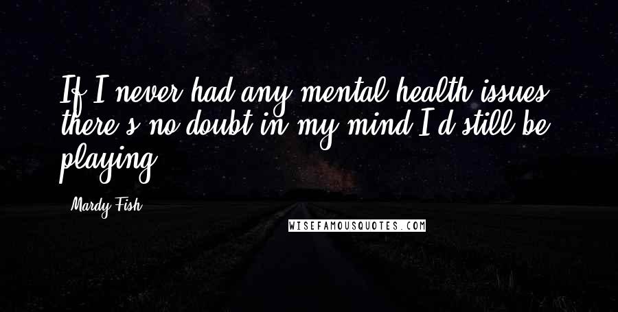 Mardy Fish Quotes: If I never had any mental health issues, there's no doubt in my mind I'd still be playing,