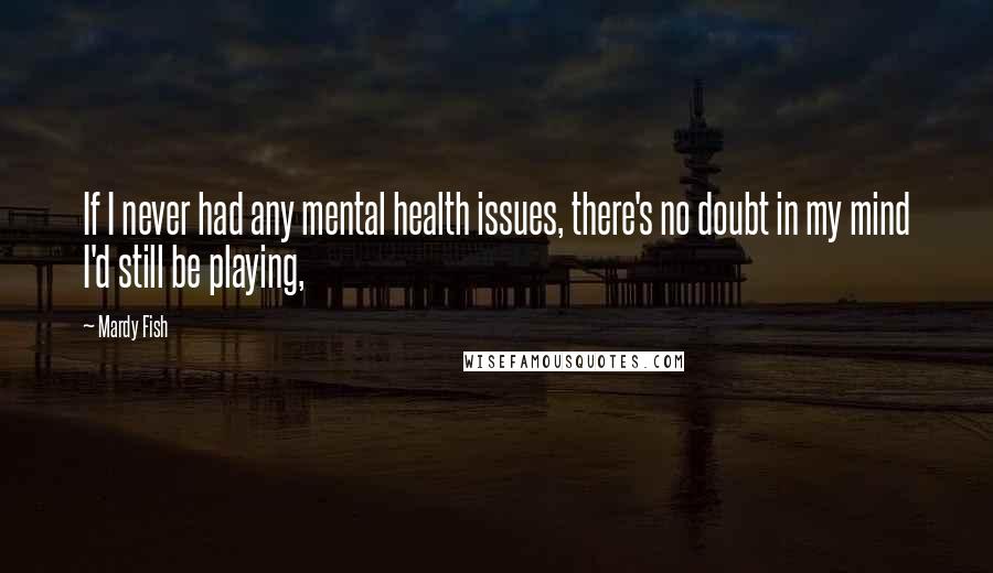 Mardy Fish Quotes: If I never had any mental health issues, there's no doubt in my mind I'd still be playing,