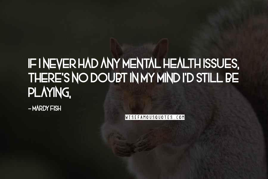 Mardy Fish Quotes: If I never had any mental health issues, there's no doubt in my mind I'd still be playing,