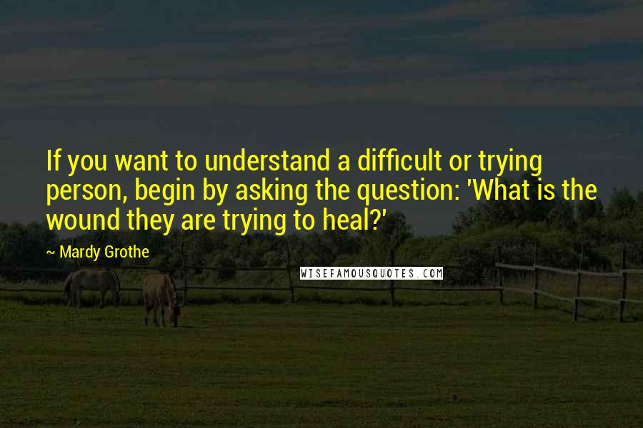 Mardy Grothe Quotes: If you want to understand a difficult or trying person, begin by asking the question: 'What is the wound they are trying to heal?'