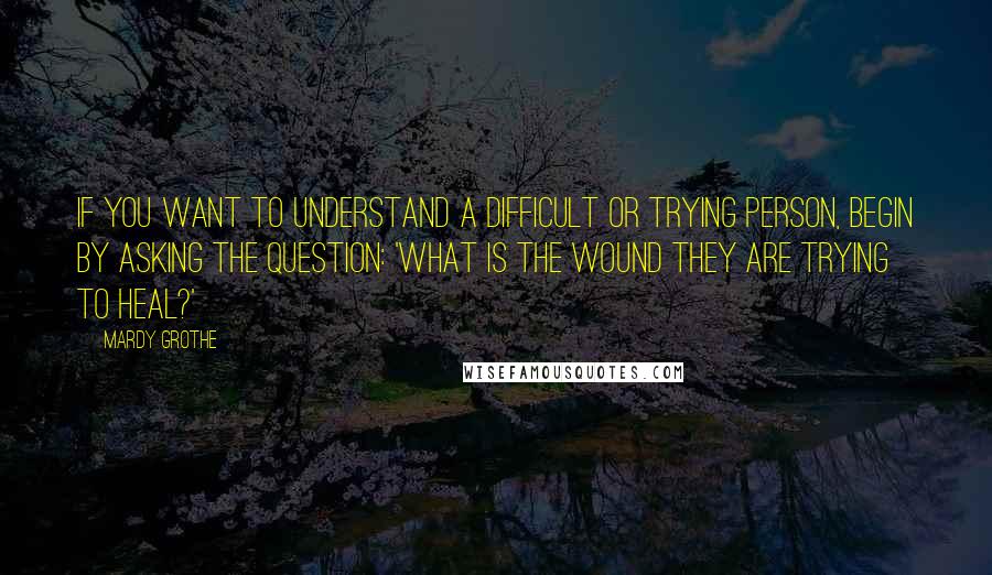 Mardy Grothe Quotes: If you want to understand a difficult or trying person, begin by asking the question: 'What is the wound they are trying to heal?'