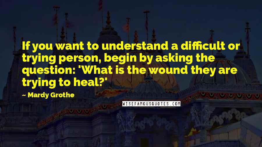 Mardy Grothe Quotes: If you want to understand a difficult or trying person, begin by asking the question: 'What is the wound they are trying to heal?'