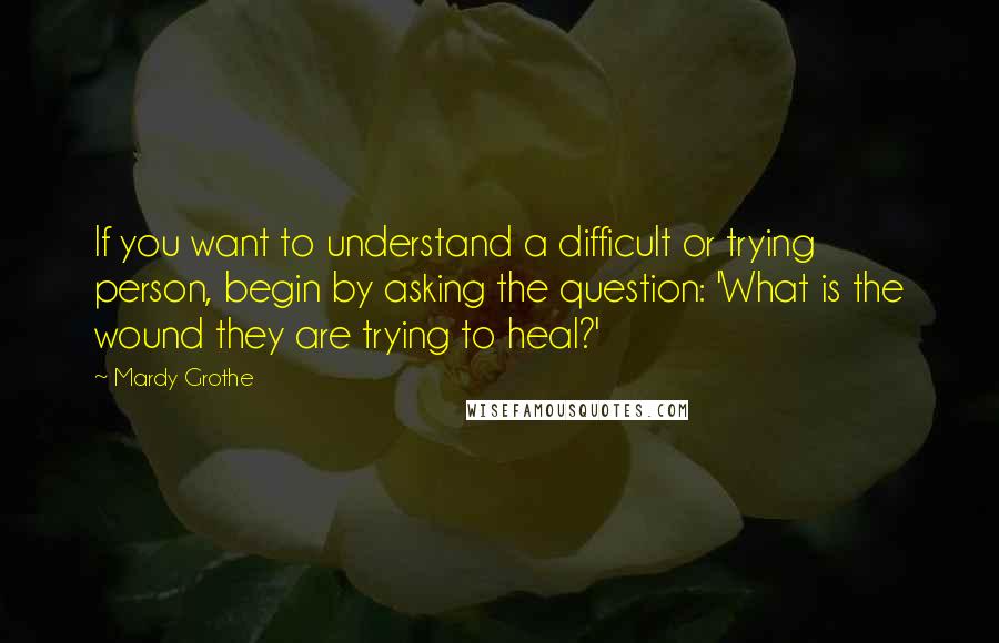 Mardy Grothe Quotes: If you want to understand a difficult or trying person, begin by asking the question: 'What is the wound they are trying to heal?'