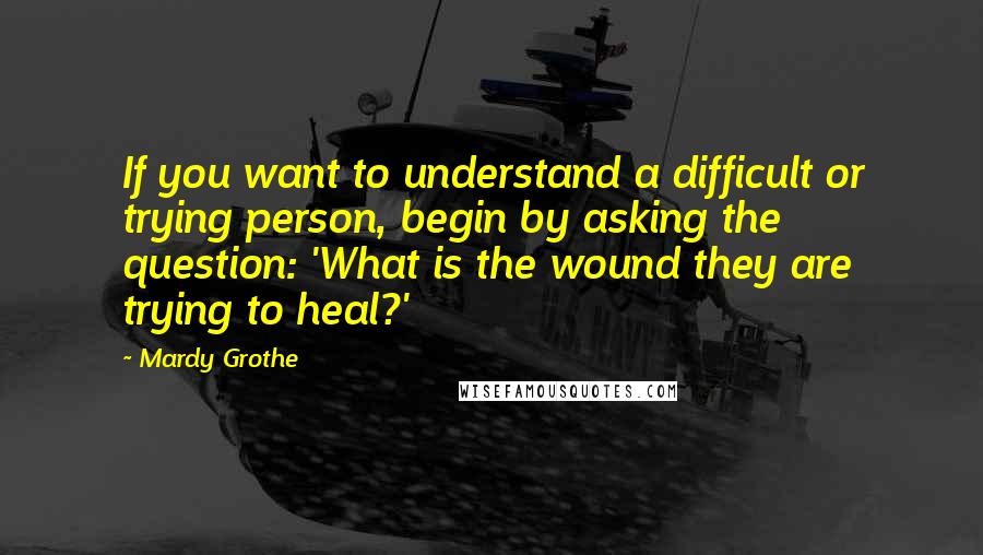 Mardy Grothe Quotes: If you want to understand a difficult or trying person, begin by asking the question: 'What is the wound they are trying to heal?'