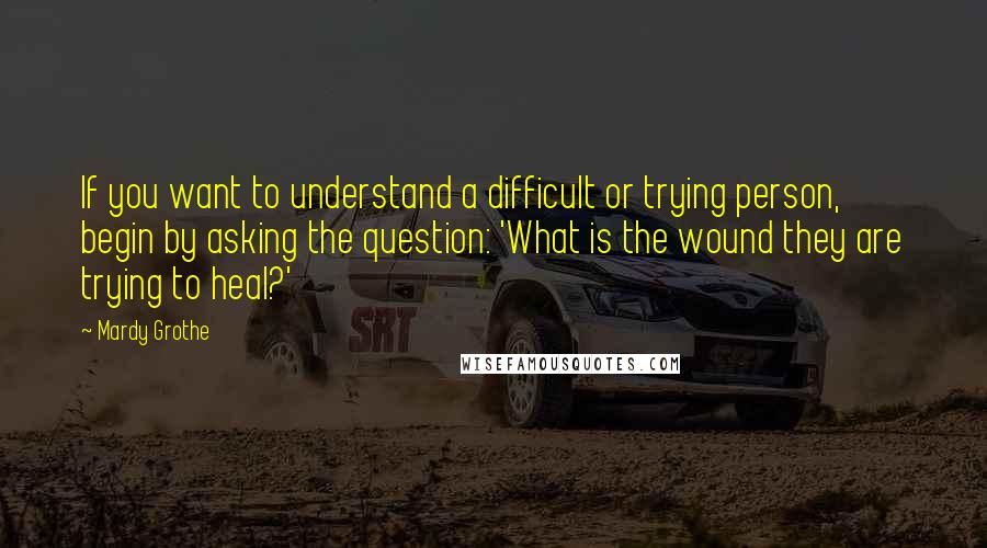 Mardy Grothe Quotes: If you want to understand a difficult or trying person, begin by asking the question: 'What is the wound they are trying to heal?'