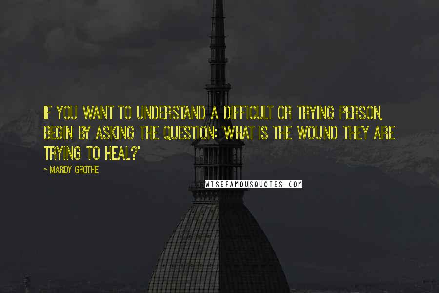 Mardy Grothe Quotes: If you want to understand a difficult or trying person, begin by asking the question: 'What is the wound they are trying to heal?'