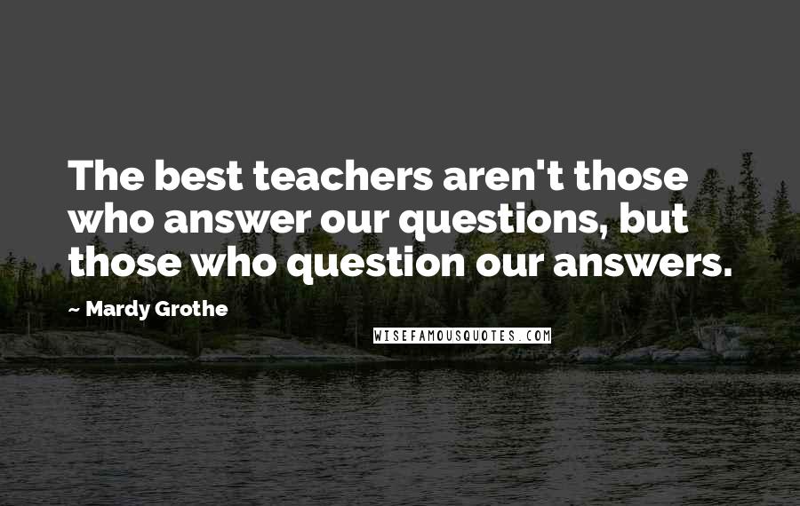 Mardy Grothe Quotes: The best teachers aren't those who answer our questions, but those who question our answers.