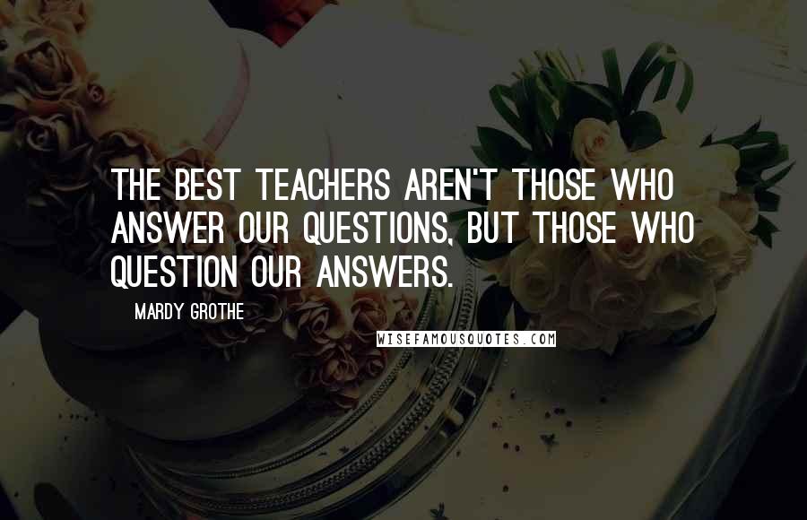 Mardy Grothe Quotes: The best teachers aren't those who answer our questions, but those who question our answers.