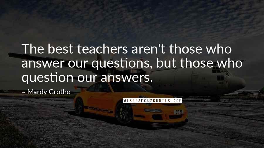 Mardy Grothe Quotes: The best teachers aren't those who answer our questions, but those who question our answers.