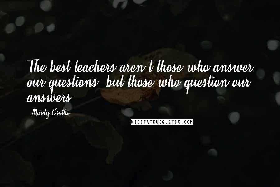 Mardy Grothe Quotes: The best teachers aren't those who answer our questions, but those who question our answers.