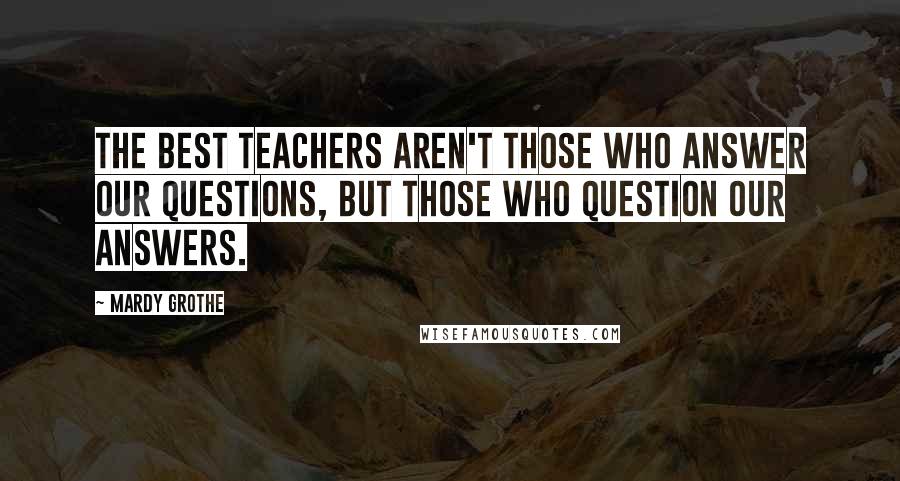 Mardy Grothe Quotes: The best teachers aren't those who answer our questions, but those who question our answers.