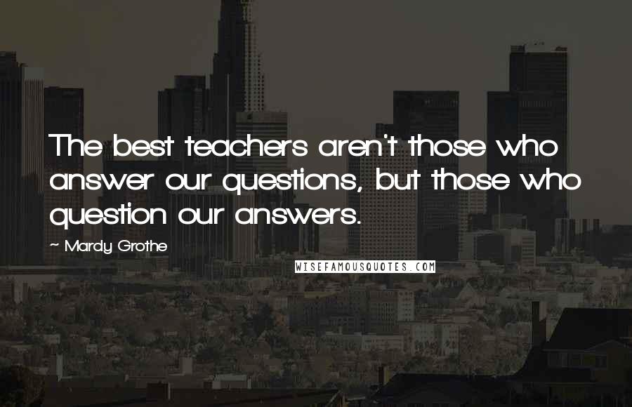 Mardy Grothe Quotes: The best teachers aren't those who answer our questions, but those who question our answers.