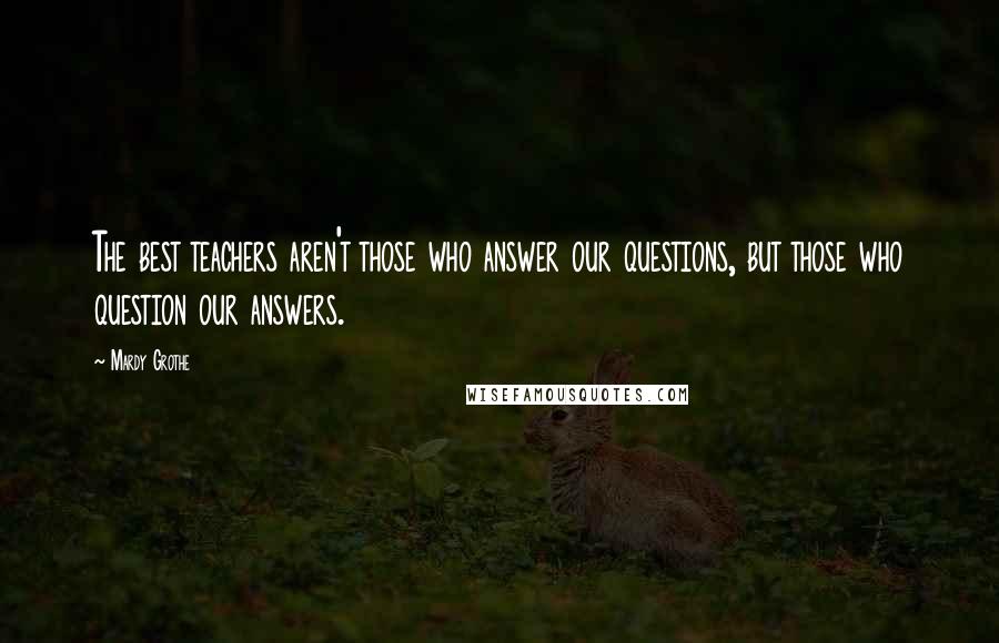 Mardy Grothe Quotes: The best teachers aren't those who answer our questions, but those who question our answers.