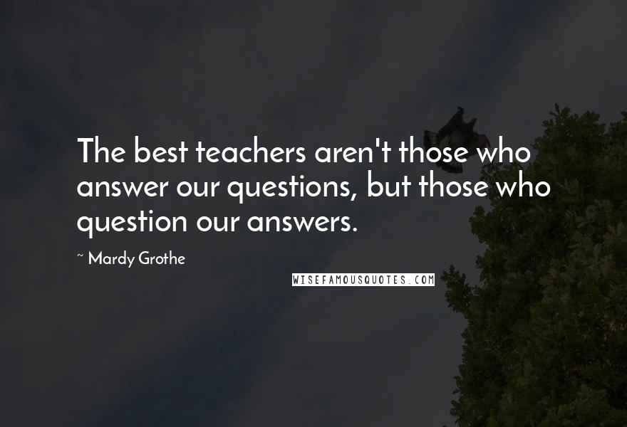 Mardy Grothe Quotes: The best teachers aren't those who answer our questions, but those who question our answers.