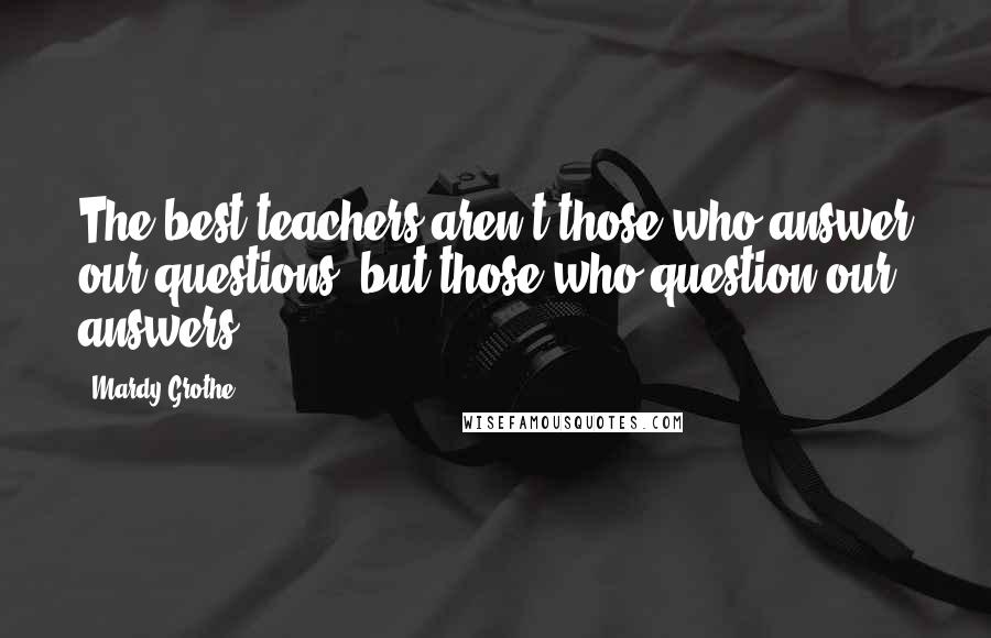 Mardy Grothe Quotes: The best teachers aren't those who answer our questions, but those who question our answers.