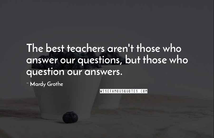 Mardy Grothe Quotes: The best teachers aren't those who answer our questions, but those who question our answers.