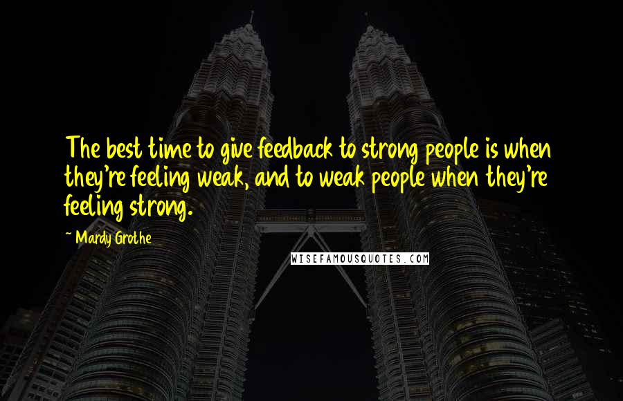 Mardy Grothe Quotes: The best time to give feedback to strong people is when they're feeling weak, and to weak people when they're feeling strong.