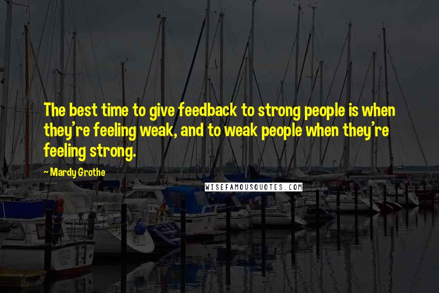 Mardy Grothe Quotes: The best time to give feedback to strong people is when they're feeling weak, and to weak people when they're feeling strong.