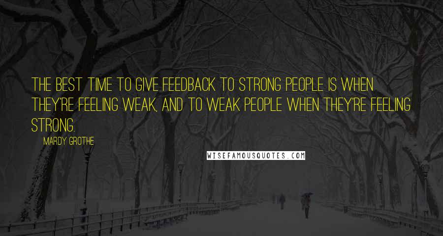 Mardy Grothe Quotes: The best time to give feedback to strong people is when they're feeling weak, and to weak people when they're feeling strong.
