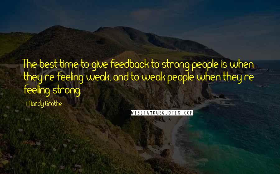 Mardy Grothe Quotes: The best time to give feedback to strong people is when they're feeling weak, and to weak people when they're feeling strong.