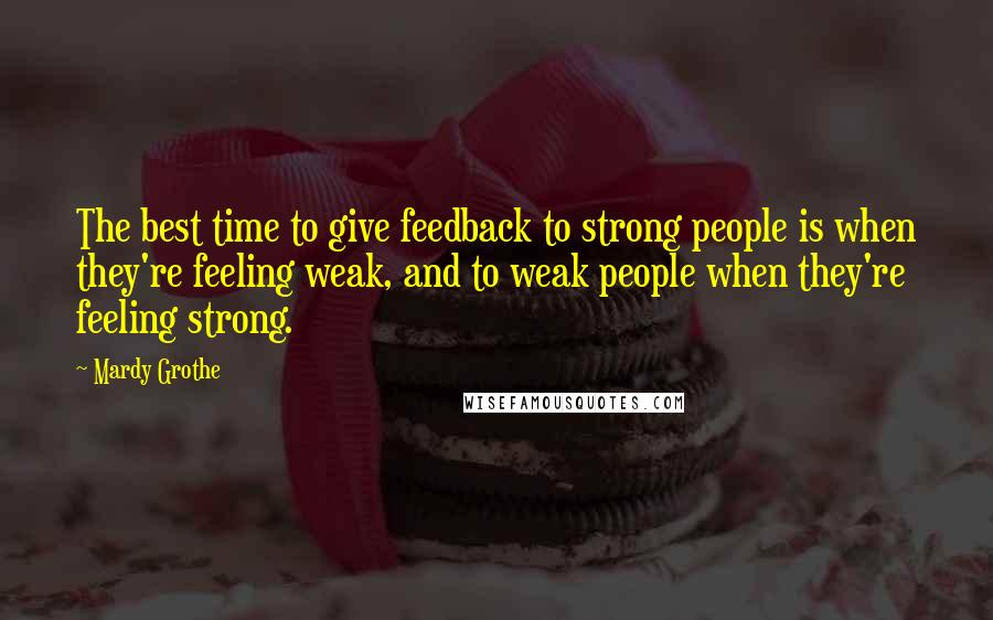Mardy Grothe Quotes: The best time to give feedback to strong people is when they're feeling weak, and to weak people when they're feeling strong.