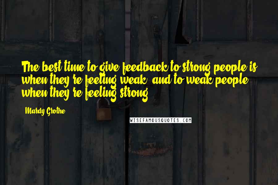 Mardy Grothe Quotes: The best time to give feedback to strong people is when they're feeling weak, and to weak people when they're feeling strong.