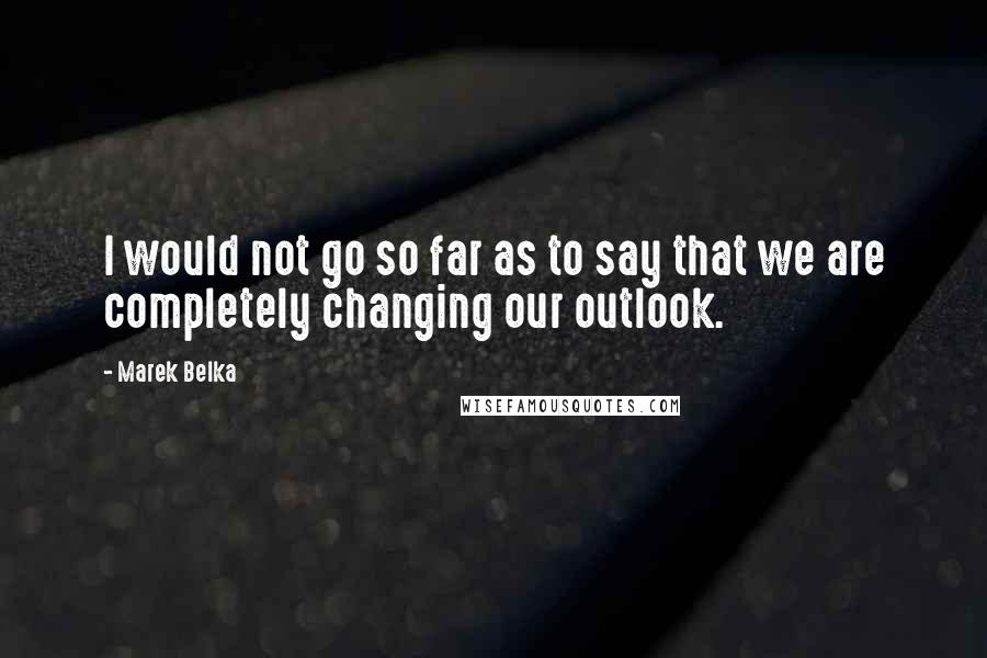 Marek Belka Quotes: I would not go so far as to say that we are completely changing our outlook.