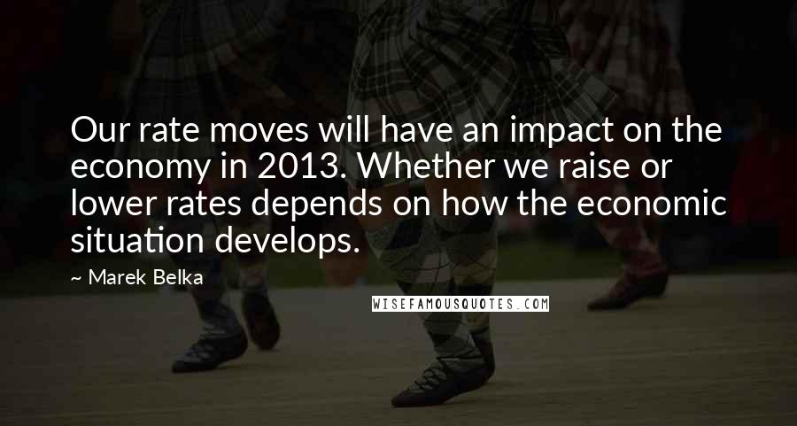 Marek Belka Quotes: Our rate moves will have an impact on the economy in 2013. Whether we raise or lower rates depends on how the economic situation develops.