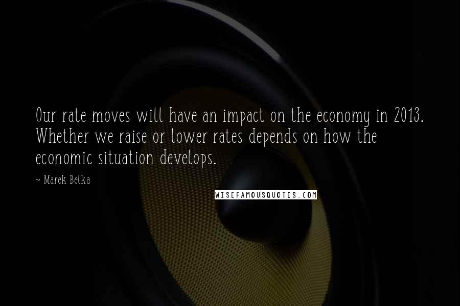 Marek Belka Quotes: Our rate moves will have an impact on the economy in 2013. Whether we raise or lower rates depends on how the economic situation develops.