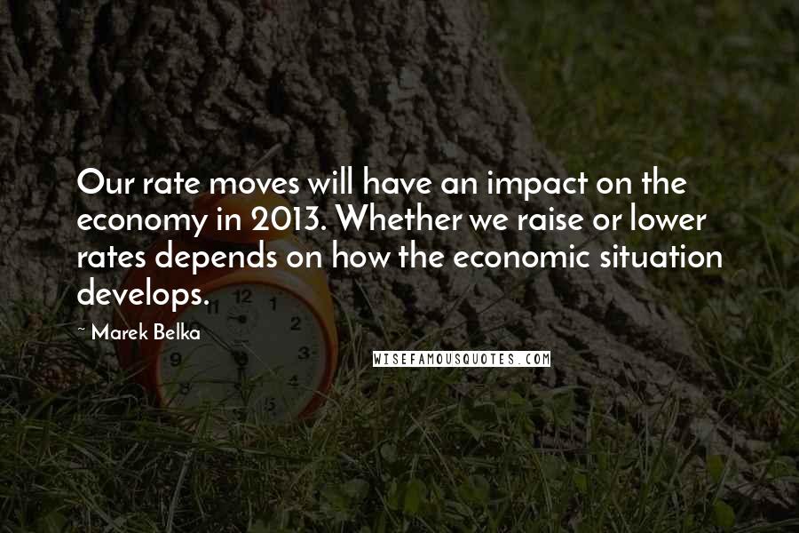 Marek Belka Quotes: Our rate moves will have an impact on the economy in 2013. Whether we raise or lower rates depends on how the economic situation develops.