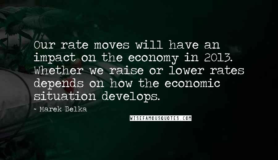 Marek Belka Quotes: Our rate moves will have an impact on the economy in 2013. Whether we raise or lower rates depends on how the economic situation develops.