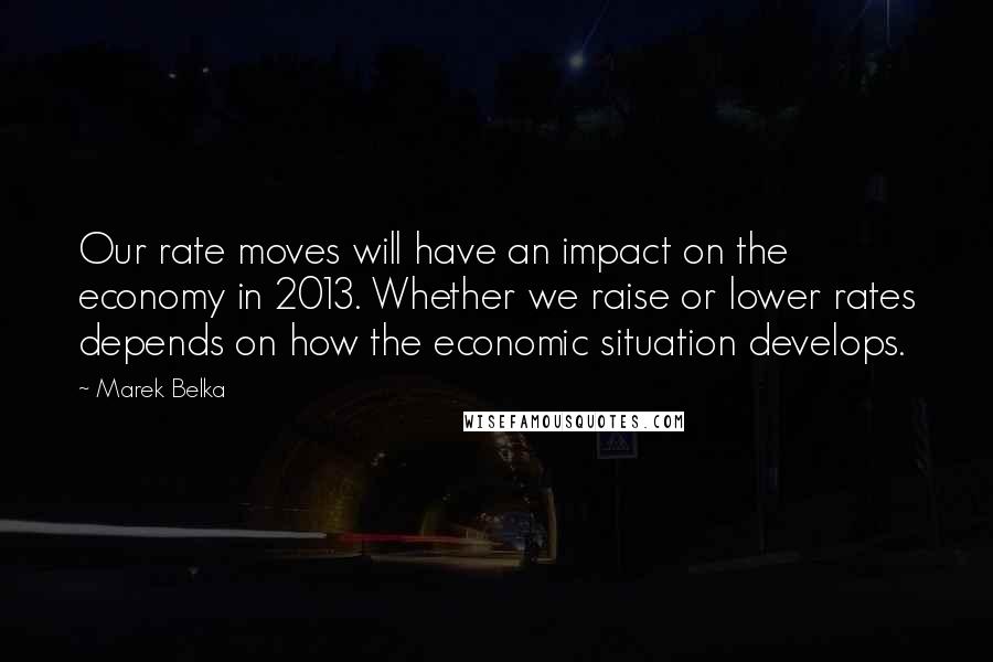 Marek Belka Quotes: Our rate moves will have an impact on the economy in 2013. Whether we raise or lower rates depends on how the economic situation develops.