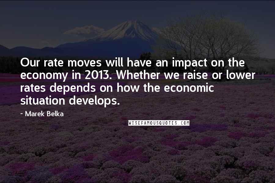 Marek Belka Quotes: Our rate moves will have an impact on the economy in 2013. Whether we raise or lower rates depends on how the economic situation develops.