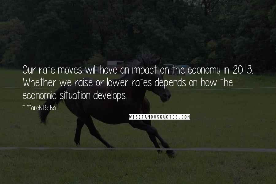 Marek Belka Quotes: Our rate moves will have an impact on the economy in 2013. Whether we raise or lower rates depends on how the economic situation develops.