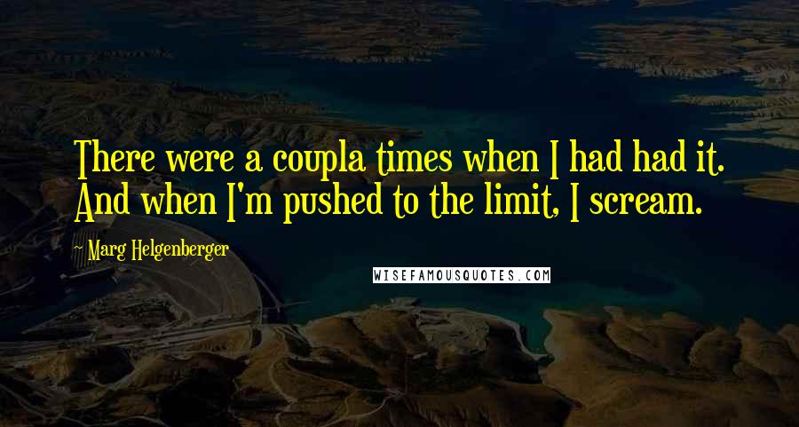 Marg Helgenberger Quotes: There were a coupla times when I had had it. And when I'm pushed to the limit, I scream.