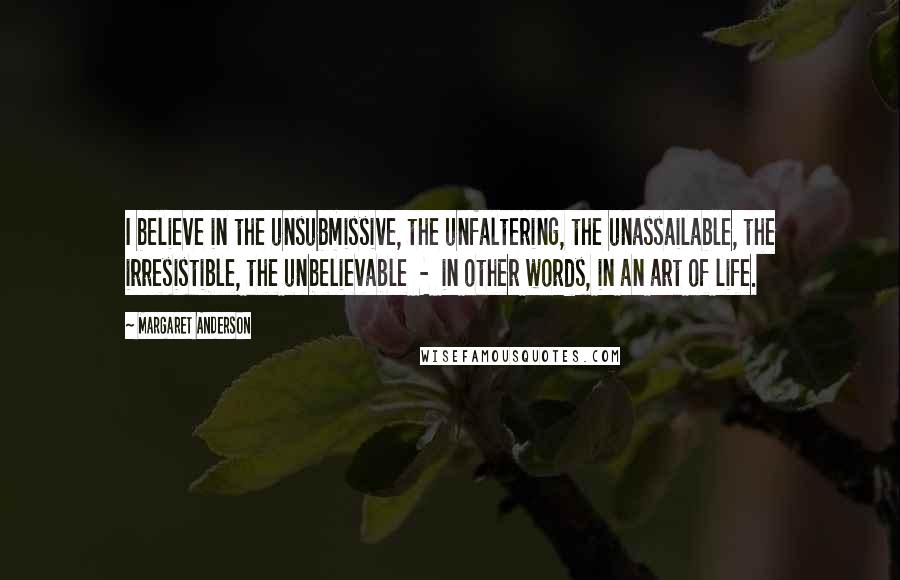 Margaret Anderson Quotes: I believe in the unsubmissive, the unfaltering, the unassailable, the irresistible, the unbelievable  -  in other words, in an art of life.