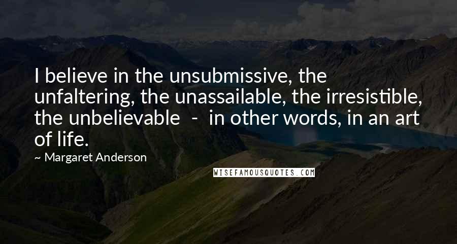 Margaret Anderson Quotes: I believe in the unsubmissive, the unfaltering, the unassailable, the irresistible, the unbelievable  -  in other words, in an art of life.