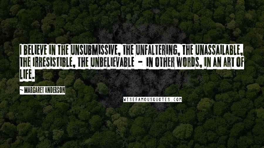 Margaret Anderson Quotes: I believe in the unsubmissive, the unfaltering, the unassailable, the irresistible, the unbelievable  -  in other words, in an art of life.