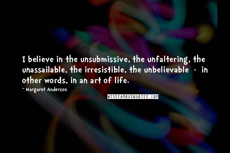 Margaret Anderson Quotes: I believe in the unsubmissive, the unfaltering, the unassailable, the irresistible, the unbelievable  -  in other words, in an art of life.