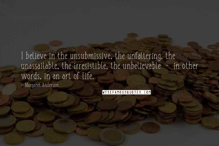 Margaret Anderson Quotes: I believe in the unsubmissive, the unfaltering, the unassailable, the irresistible, the unbelievable  -  in other words, in an art of life.