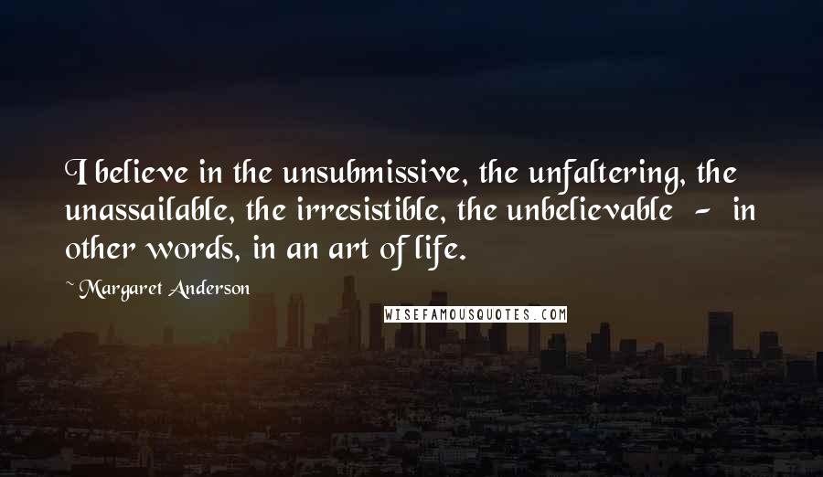 Margaret Anderson Quotes: I believe in the unsubmissive, the unfaltering, the unassailable, the irresistible, the unbelievable  -  in other words, in an art of life.