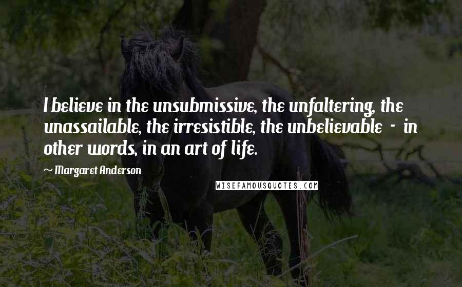 Margaret Anderson Quotes: I believe in the unsubmissive, the unfaltering, the unassailable, the irresistible, the unbelievable  -  in other words, in an art of life.