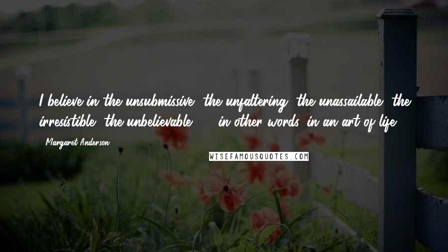 Margaret Anderson Quotes: I believe in the unsubmissive, the unfaltering, the unassailable, the irresistible, the unbelievable  -  in other words, in an art of life.