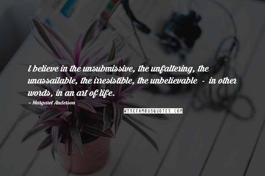 Margaret Anderson Quotes: I believe in the unsubmissive, the unfaltering, the unassailable, the irresistible, the unbelievable  -  in other words, in an art of life.