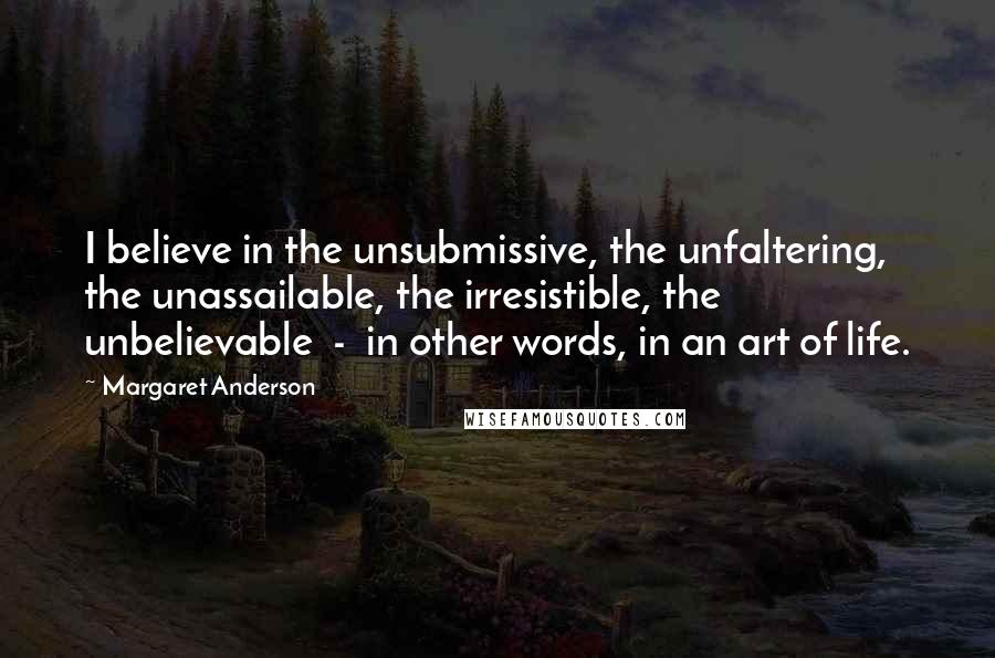 Margaret Anderson Quotes: I believe in the unsubmissive, the unfaltering, the unassailable, the irresistible, the unbelievable  -  in other words, in an art of life.