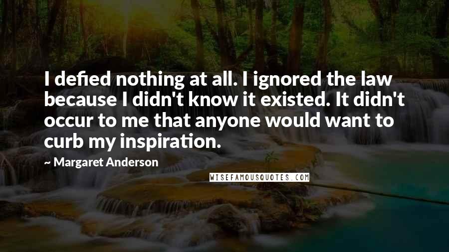 Margaret Anderson Quotes: I defied nothing at all. I ignored the law because I didn't know it existed. It didn't occur to me that anyone would want to curb my inspiration.
